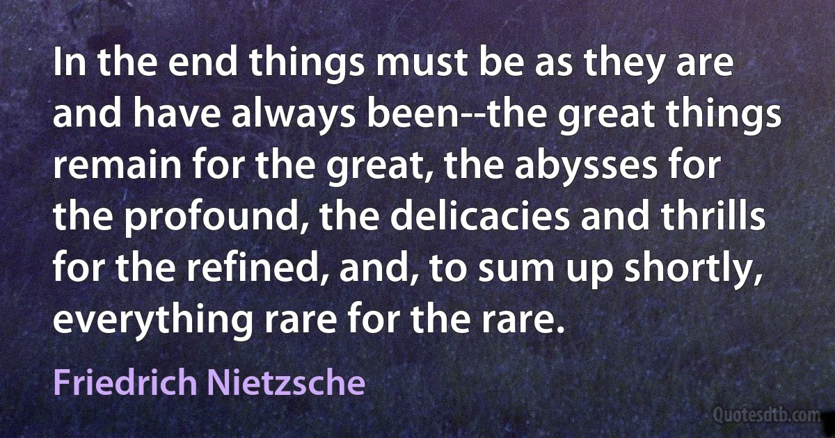 In the end things must be as they are and have always been--the great things remain for the great, the abysses for the profound, the delicacies and thrills for the refined, and, to sum up shortly, everything rare for the rare. (Friedrich Nietzsche)