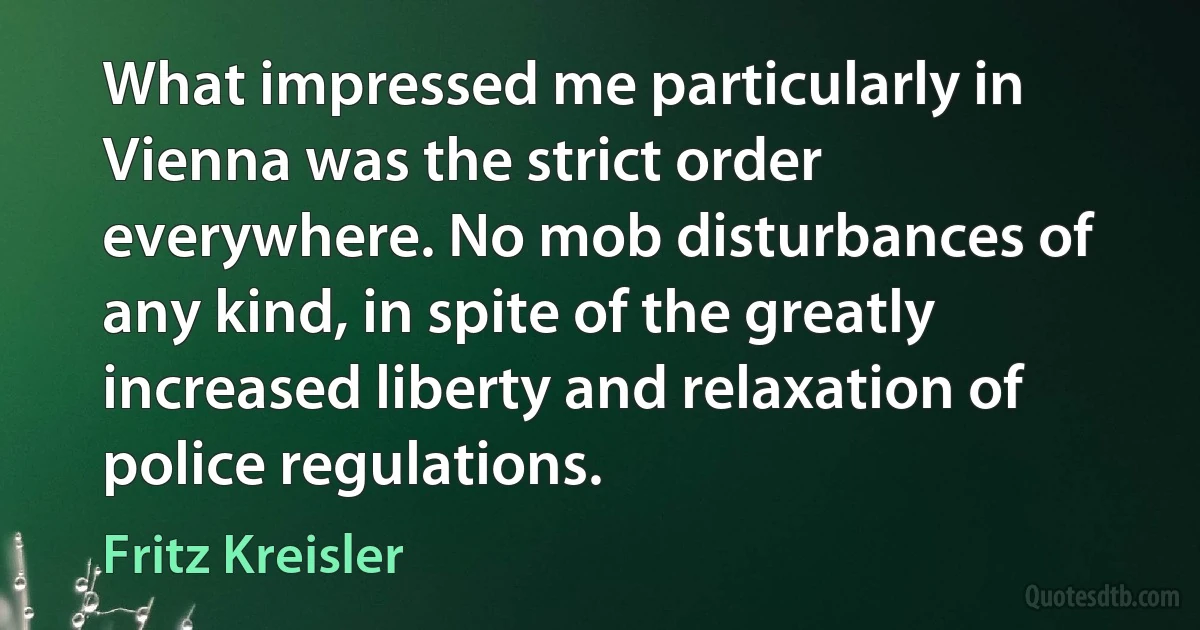 What impressed me particularly in Vienna was the strict order everywhere. No mob disturbances of any kind, in spite of the greatly increased liberty and relaxation of police regulations. (Fritz Kreisler)