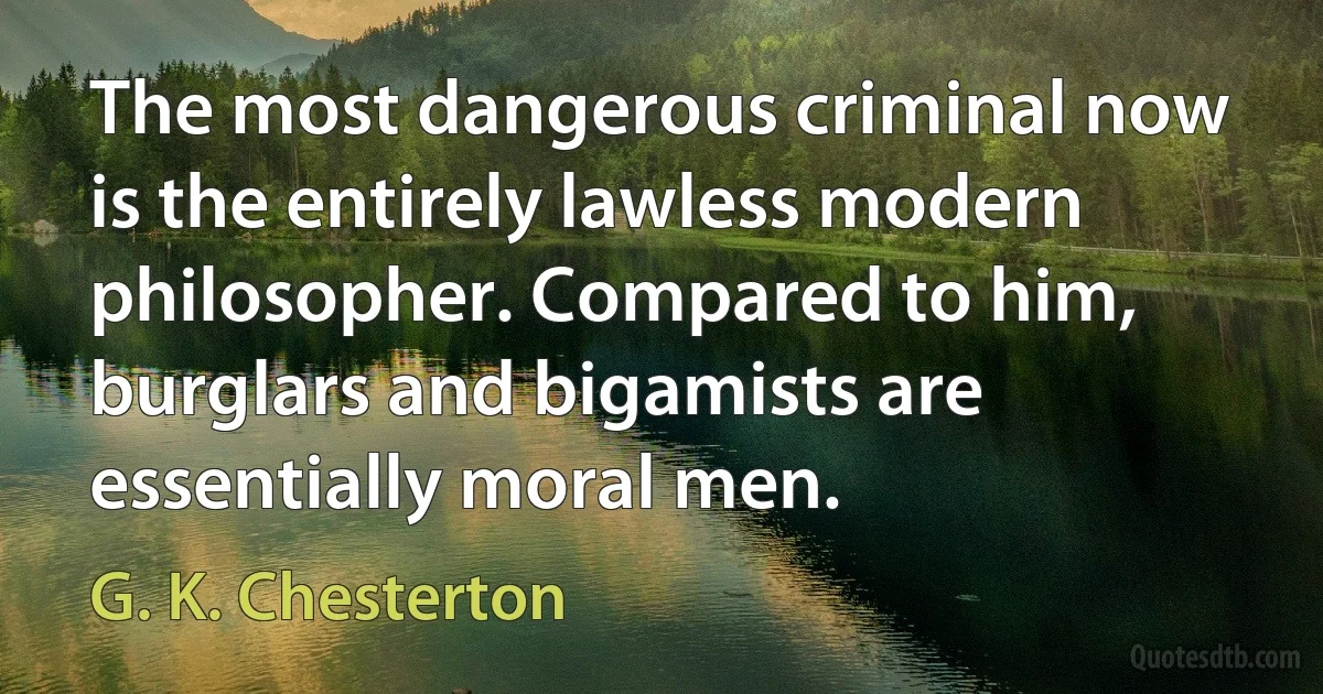 The most dangerous criminal now is the entirely lawless modern philosopher. Compared to him, burglars and bigamists are essentially moral men. (G. K. Chesterton)