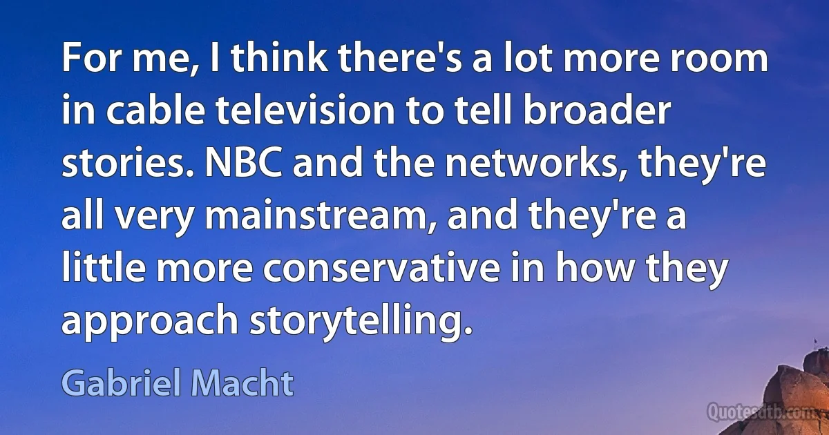 For me, I think there's a lot more room in cable television to tell broader stories. NBC and the networks, they're all very mainstream, and they're a little more conservative in how they approach storytelling. (Gabriel Macht)