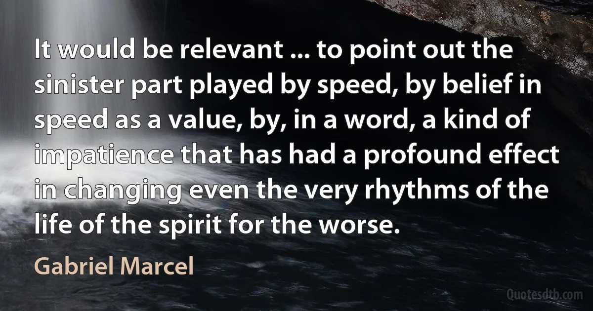 It would be relevant ... to point out the sinister part played by speed, by belief in speed as a value, by, in a word, a kind of impatience that has had a profound effect in changing even the very rhythms of the life of the spirit for the worse. (Gabriel Marcel)