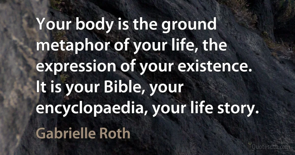 Your body is the ground metaphor of your life, the expression of your existence. It is your Bible, your encyclopaedia, your life story. (Gabrielle Roth)