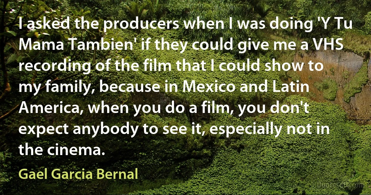 I asked the producers when I was doing 'Y Tu Mama Tambien' if they could give me a VHS recording of the film that I could show to my family, because in Mexico and Latin America, when you do a film, you don't expect anybody to see it, especially not in the cinema. (Gael Garcia Bernal)