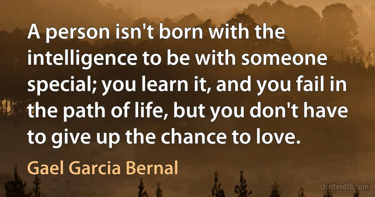 A person isn't born with the intelligence to be with someone special; you learn it, and you fail in the path of life, but you don't have to give up the chance to love. (Gael Garcia Bernal)