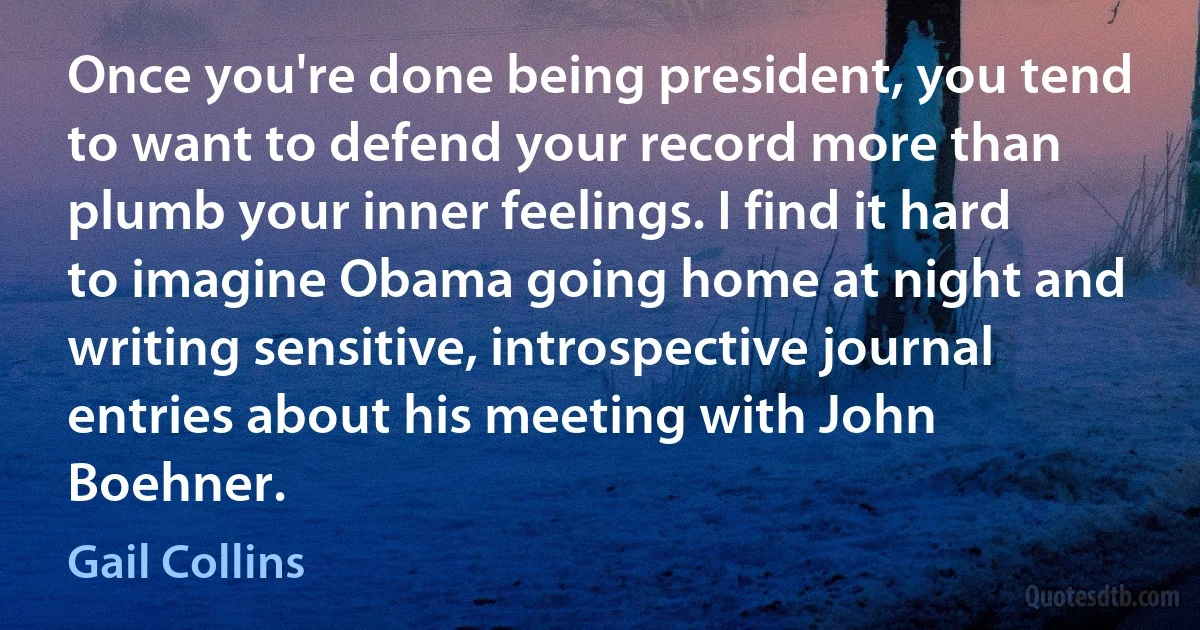 Once you're done being president, you tend to want to defend your record more than plumb your inner feelings. I find it hard to imagine Obama going home at night and writing sensitive, introspective journal entries about his meeting with John Boehner. (Gail Collins)