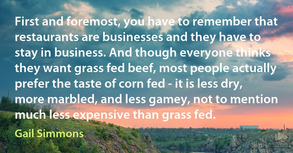 First and foremost, you have to remember that restaurants are businesses and they have to stay in business. And though everyone thinks they want grass fed beef, most people actually prefer the taste of corn fed - it is less dry, more marbled, and less gamey, not to mention much less expensive than grass fed. (Gail Simmons)