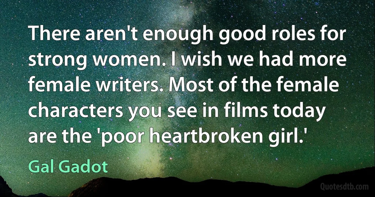 There aren't enough good roles for strong women. I wish we had more female writers. Most of the female characters you see in films today are the 'poor heartbroken girl.' (Gal Gadot)