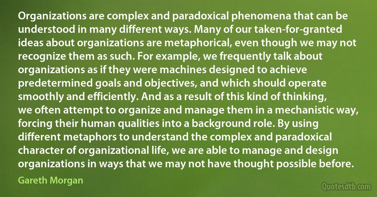 Organizations are complex and paradoxical phenomena that can be understood in many different ways. Many of our taken-for-granted ideas about organizations are metaphorical, even though we may not recognize them as such. For example, we frequently talk about organizations as if they were machines designed to achieve predetermined goals and objectives, and which should operate smoothly and efficiently. And as a result of this kind of thinking, we often attempt to organize and manage them in a mechanistic way, forcing their human qualities into a background role. By using different metaphors to understand the complex and paradoxical character of organizational life, we are able to manage and design organizations in ways that we may not have thought possible before. (Gareth Morgan)