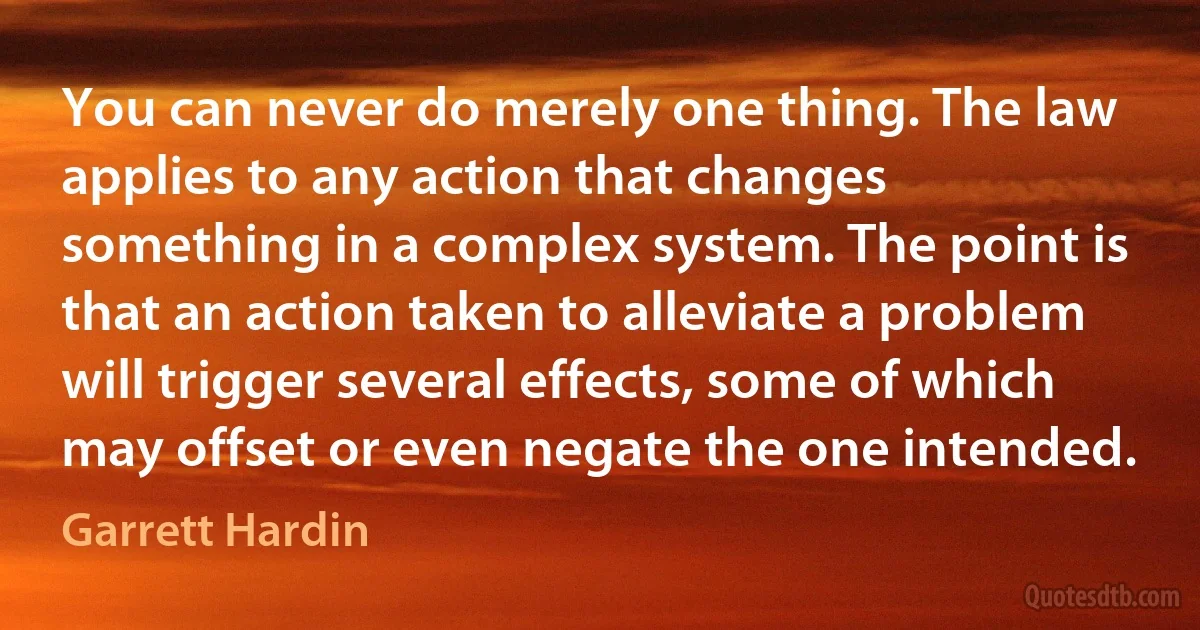 You can never do merely one thing. The law applies to any action that changes something in a complex system. The point is that an action taken to alleviate a problem will trigger several effects, some of which may offset or even negate the one intended. (Garrett Hardin)