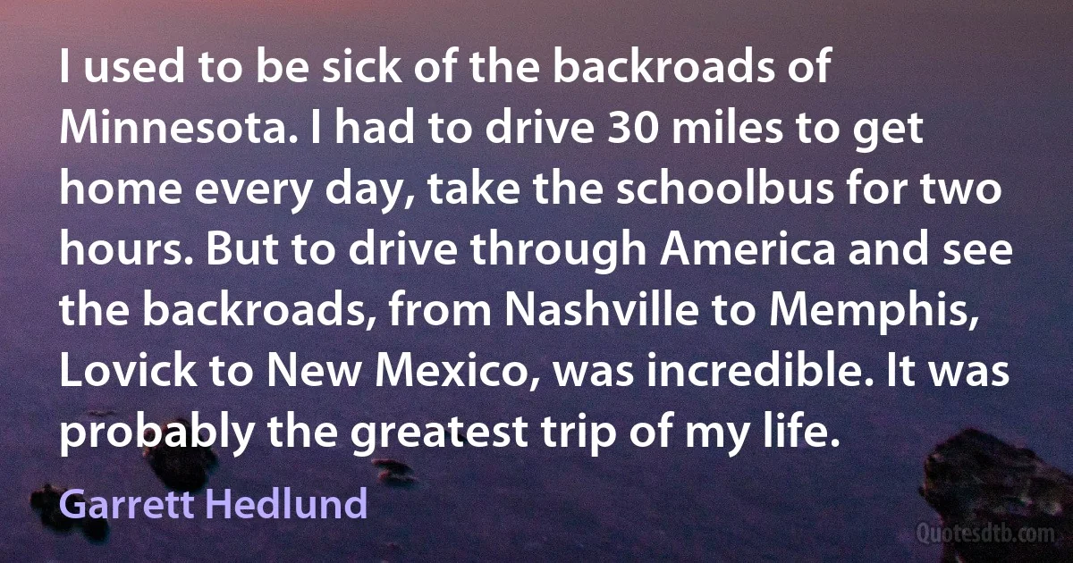 I used to be sick of the backroads of Minnesota. I had to drive 30 miles to get home every day, take the schoolbus for two hours. But to drive through America and see the backroads, from Nashville to Memphis, Lovick to New Mexico, was incredible. It was probably the greatest trip of my life. (Garrett Hedlund)