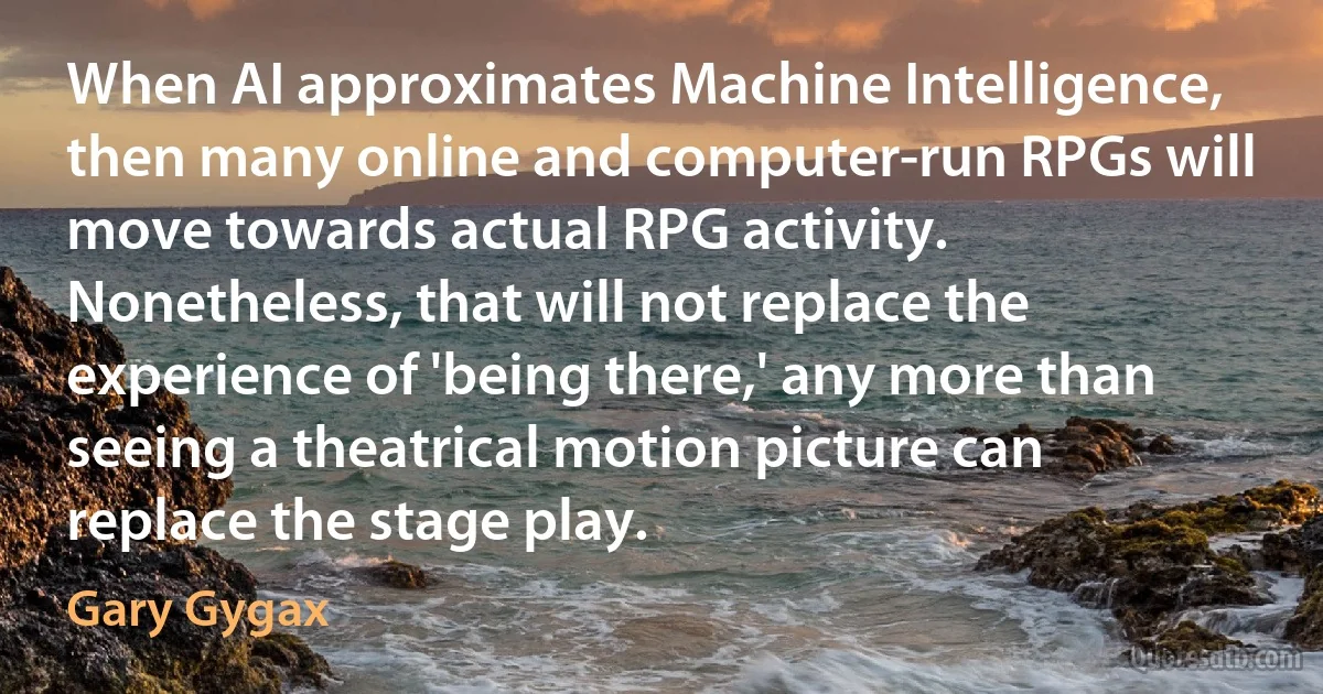 When AI approximates Machine Intelligence, then many online and computer-run RPGs will move towards actual RPG activity. Nonetheless, that will not replace the experience of 'being there,' any more than seeing a theatrical motion picture can replace the stage play. (Gary Gygax)