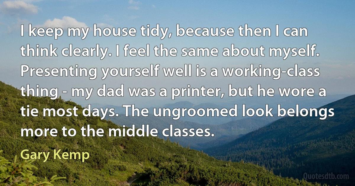 I keep my house tidy, because then I can think clearly. I feel the same about myself. Presenting yourself well is a working-class thing - my dad was a printer, but he wore a tie most days. The ungroomed look belongs more to the middle classes. (Gary Kemp)