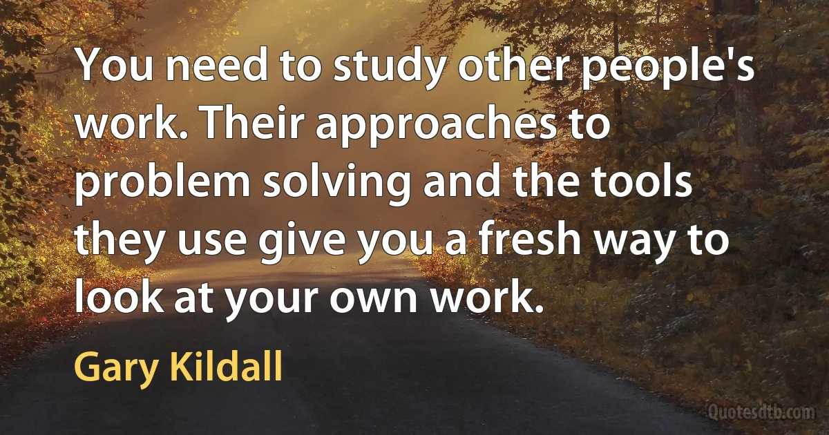 You need to study other people's work. Their approaches to problem solving and the tools they use give you a fresh way to look at your own work. (Gary Kildall)