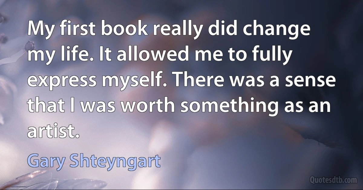 My first book really did change my life. It allowed me to fully express myself. There was a sense that I was worth something as an artist. (Gary Shteyngart)