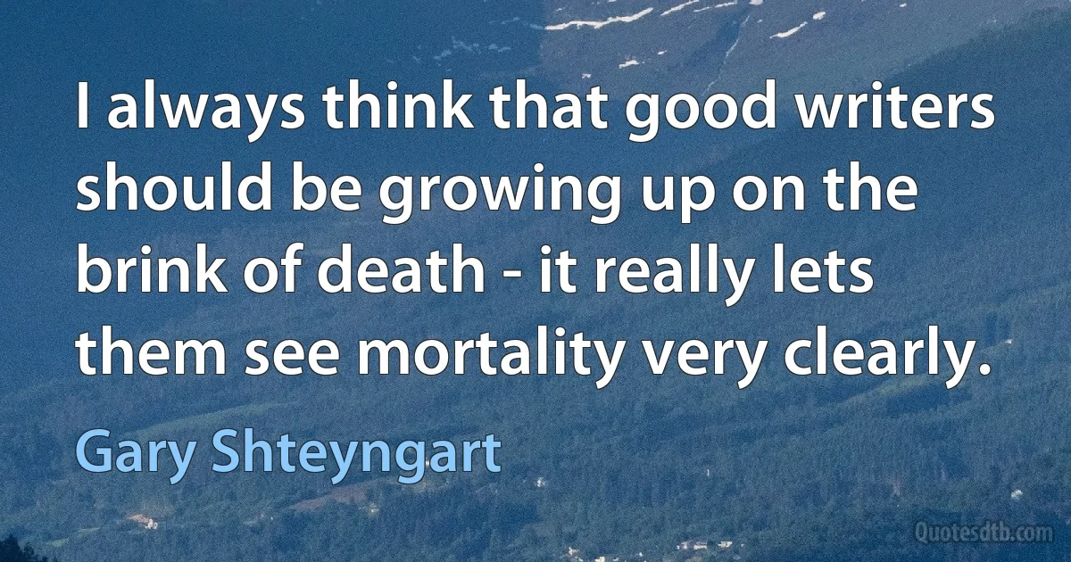 I always think that good writers should be growing up on the brink of death - it really lets them see mortality very clearly. (Gary Shteyngart)