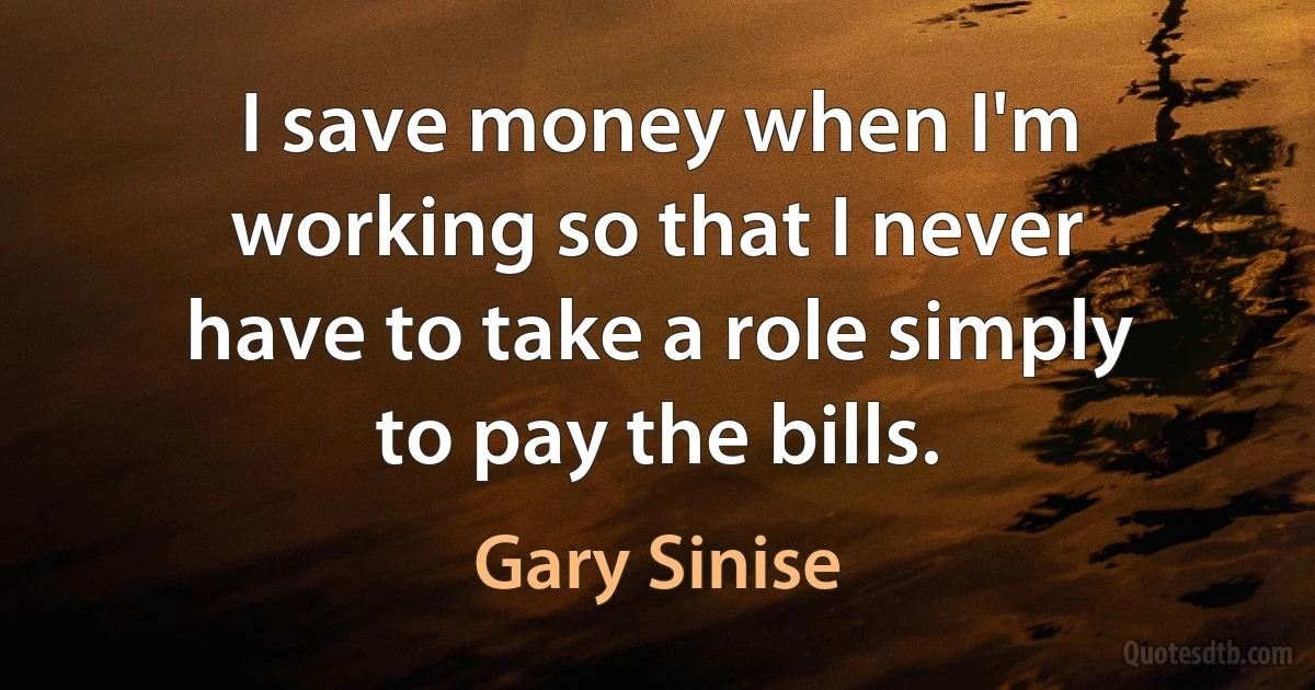 I save money when I'm working so that I never have to take a role simply to pay the bills. (Gary Sinise)