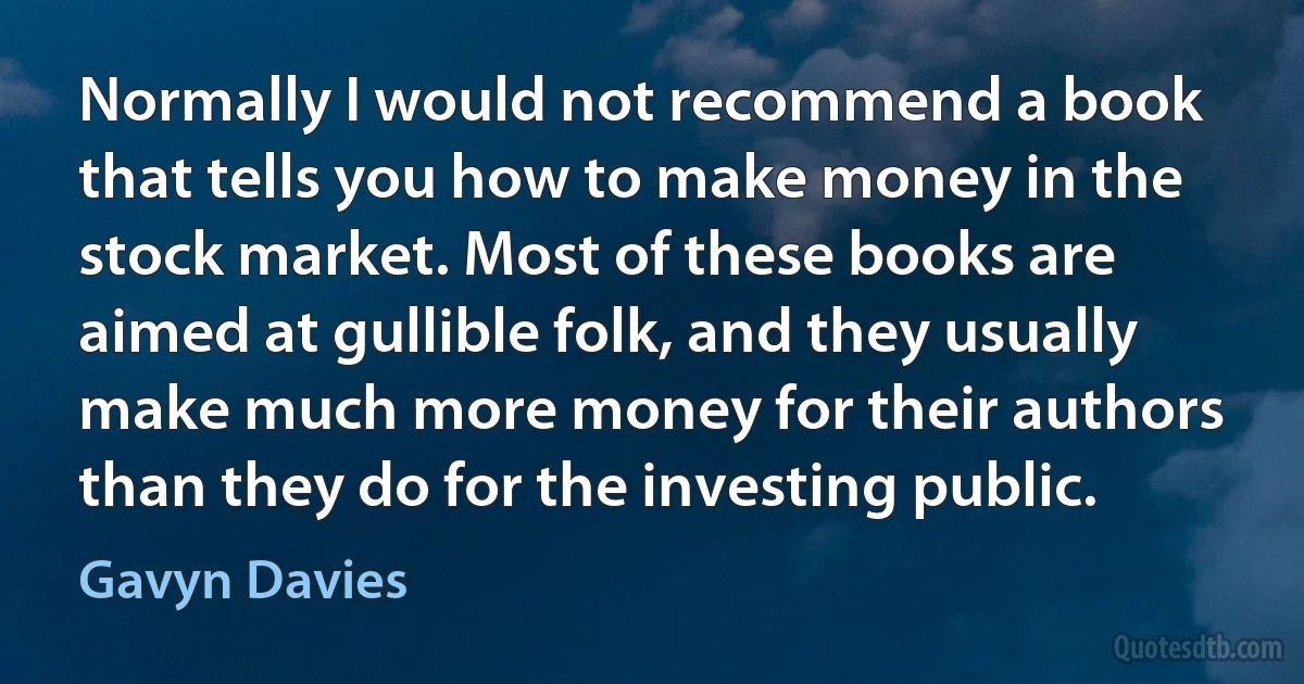 Normally I would not recommend a book that tells you how to make money in the stock market. Most of these books are aimed at gullible folk, and they usually make much more money for their authors than they do for the investing public. (Gavyn Davies)