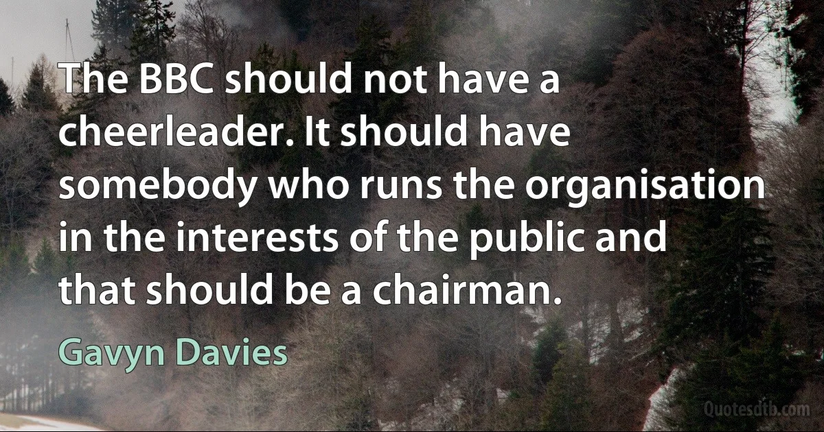 The BBC should not have a cheerleader. It should have somebody who runs the organisation in the interests of the public and that should be a chairman. (Gavyn Davies)