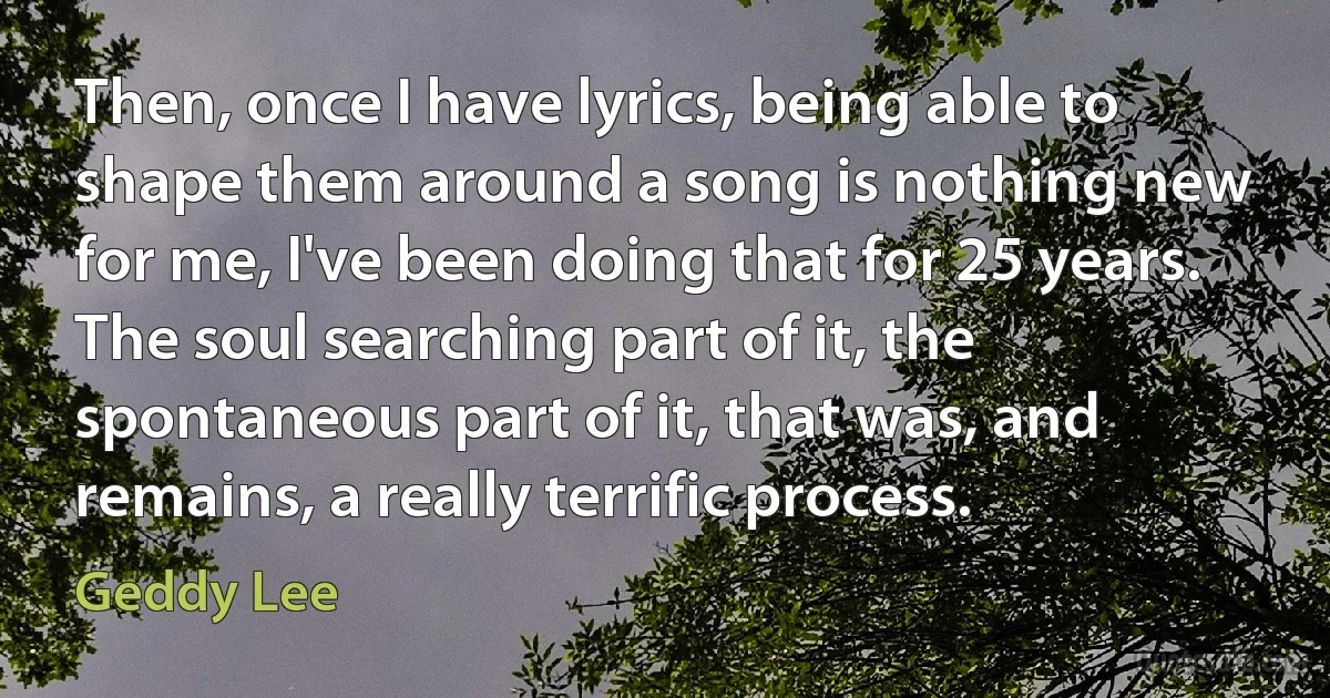 Then, once I have lyrics, being able to shape them around a song is nothing new for me, I've been doing that for 25 years. The soul searching part of it, the spontaneous part of it, that was, and remains, a really terrific process. (Geddy Lee)