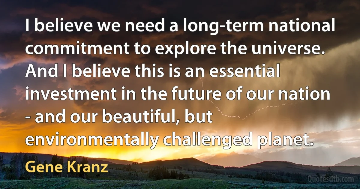 I believe we need a long-term national commitment to explore the universe. And I believe this is an essential investment in the future of our nation - and our beautiful, but environmentally challenged planet. (Gene Kranz)