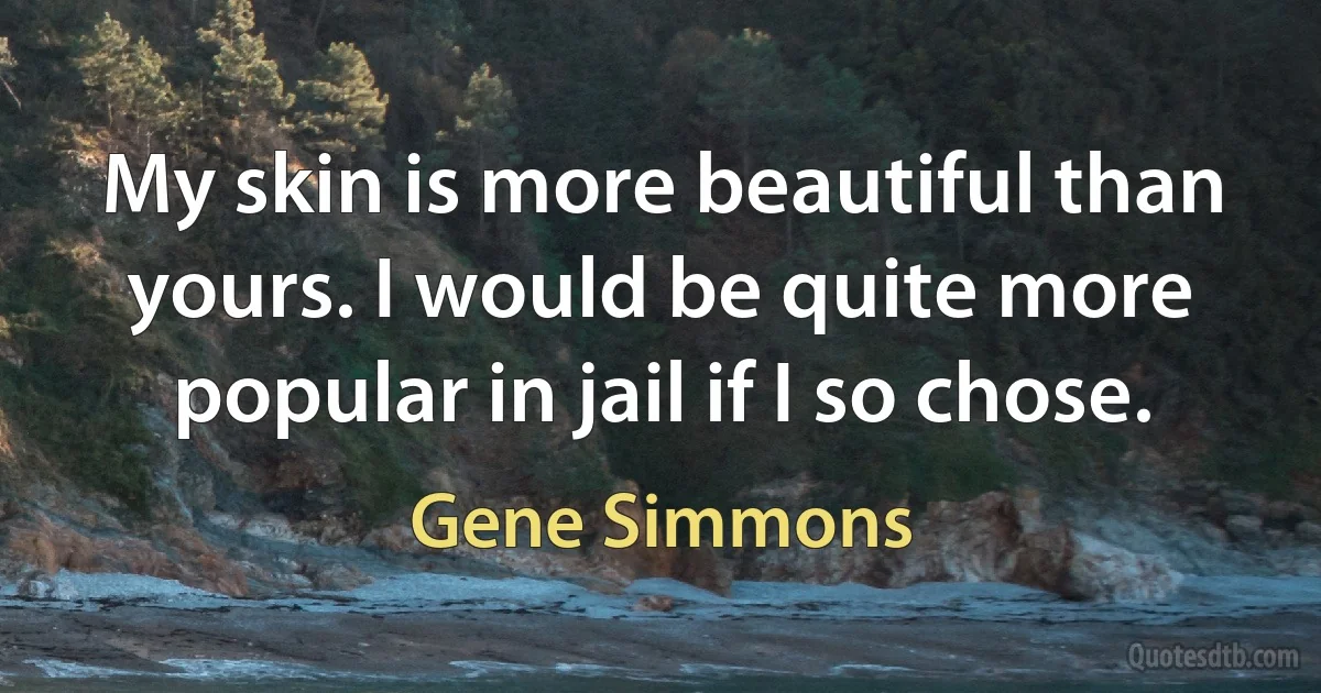 My skin is more beautiful than yours. I would be quite more popular in jail if I so chose. (Gene Simmons)