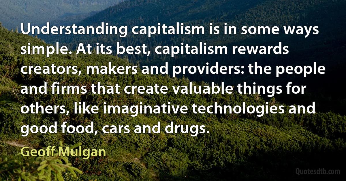 Understanding capitalism is in some ways simple. At its best, capitalism rewards creators, makers and providers: the people and firms that create valuable things for others, like imaginative technologies and good food, cars and drugs. (Geoff Mulgan)