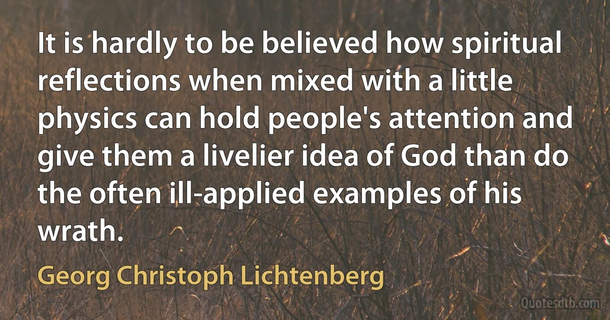 It is hardly to be believed how spiritual reflections when mixed with a little physics can hold people's attention and give them a livelier idea of God than do the often ill-applied examples of his wrath. (Georg Christoph Lichtenberg)