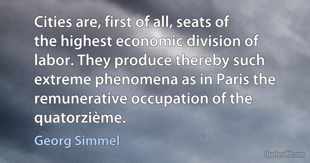 Cities are, first of all, seats of the highest economic division of labor. They produce thereby such extreme phenomena as in Paris the remunerative occupation of the quatorzième. (Georg Simmel)