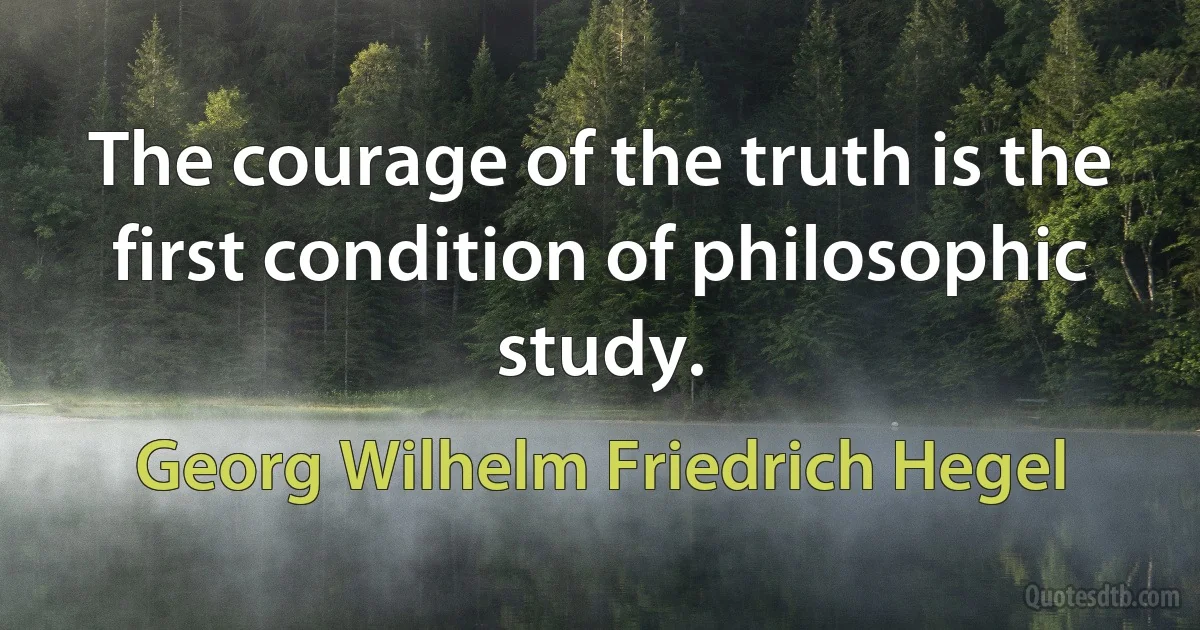 The courage of the truth is the first condition of philosophic study. (Georg Wilhelm Friedrich Hegel)