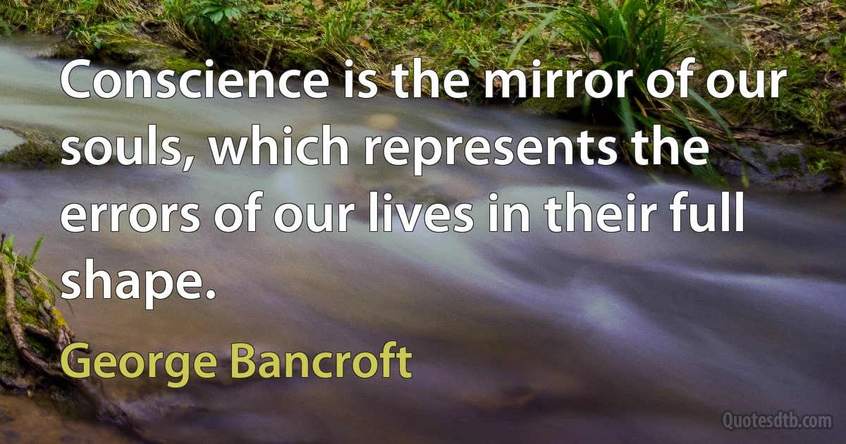 Conscience is the mirror of our souls, which represents the errors of our lives in their full shape. (George Bancroft)