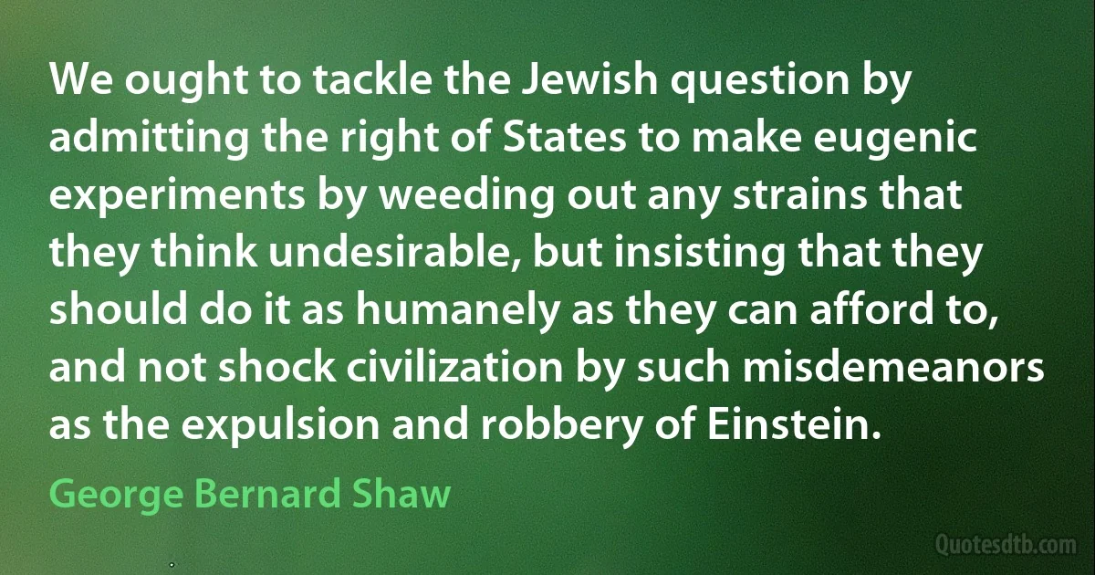 We ought to tackle the Jewish question by admitting the right of States to make eugenic experiments by weeding out any strains that they think undesirable, but insisting that they should do it as humanely as they can afford to, and not shock civilization by such misdemeanors as the expulsion and robbery of Einstein. (George Bernard Shaw)