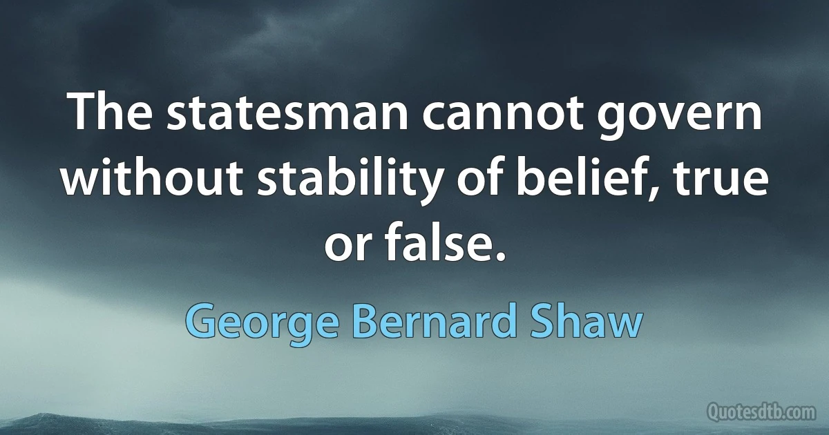 The statesman cannot govern without stability of belief, true or false. (George Bernard Shaw)