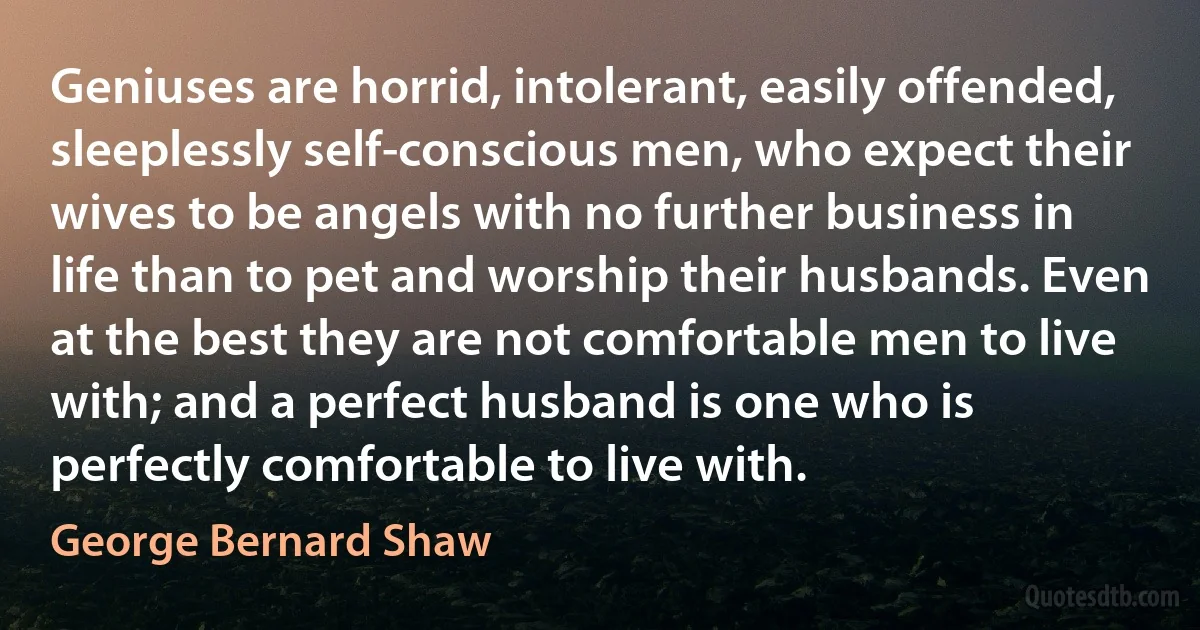 Geniuses are horrid, intolerant, easily offended, sleeplessly self-conscious men, who expect their wives to be angels with no further business in life than to pet and worship their husbands. Even at the best they are not comfortable men to live with; and a perfect husband is one who is perfectly comfortable to live with. (George Bernard Shaw)