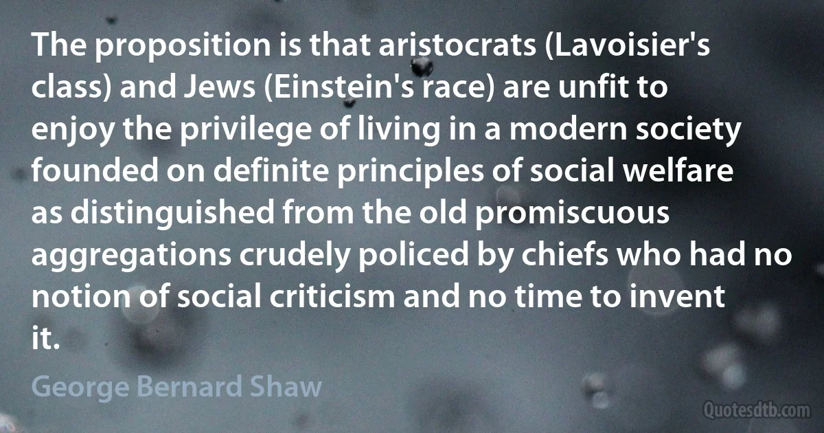 The proposition is that aristocrats (Lavoisier's class) and Jews (Einstein's race) are unfit to enjoy the privilege of living in a modern society founded on definite principles of social welfare as distinguished from the old promiscuous aggregations crudely policed by chiefs who had no notion of social criticism and no time to invent it. (George Bernard Shaw)