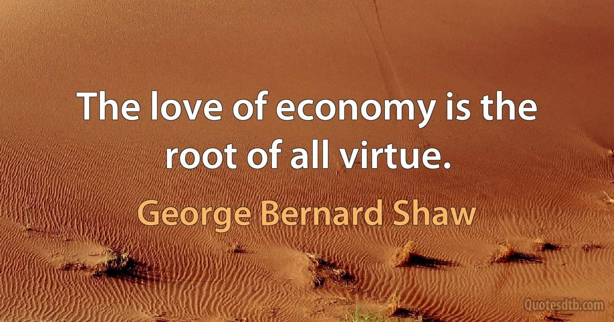 The love of economy is the root of all virtue. (George Bernard Shaw)