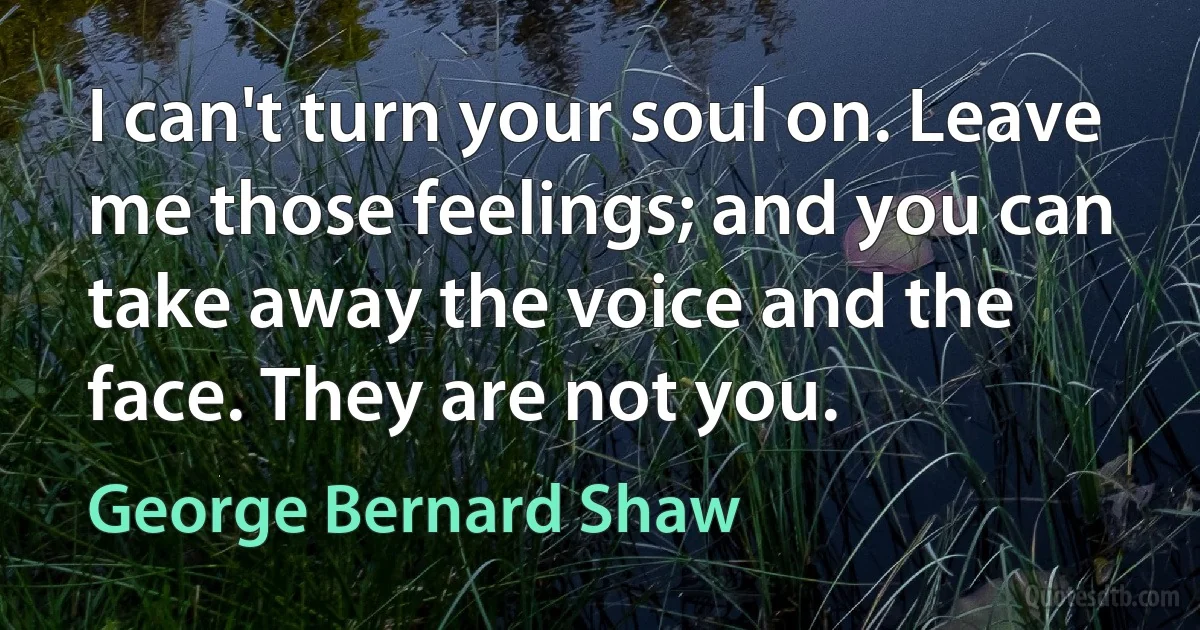 I can't turn your soul on. Leave me those feelings; and you can take away the voice and the face. They are not you. (George Bernard Shaw)