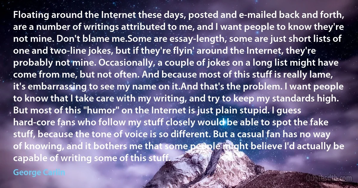 Floating around the Internet these days, posted and e-mailed back and forth, are a number of writings attributed to me, and I want people to know they're not mine. Don't blame me.Some are essay-length, some are just short lists of one and two-line jokes, but if they're flyin' around the Internet, they're probably not mine. Occasionally, a couple of jokes on a long list might have come from me, but not often. And because most of this stuff is really lame, it's embarrassing to see my name on it.And that's the problem. I want people to know that I take care with my writing, and try to keep my standards high. But most of this "humor" on the Internet is just plain stupid. I guess hard-core fans who follow my stuff closely would be able to spot the fake stuff, because the tone of voice is so different. But a casual fan has no way of knowing, and it bothers me that some people might believe I'd actually be capable of writing some of this stuff. (George Carlin)