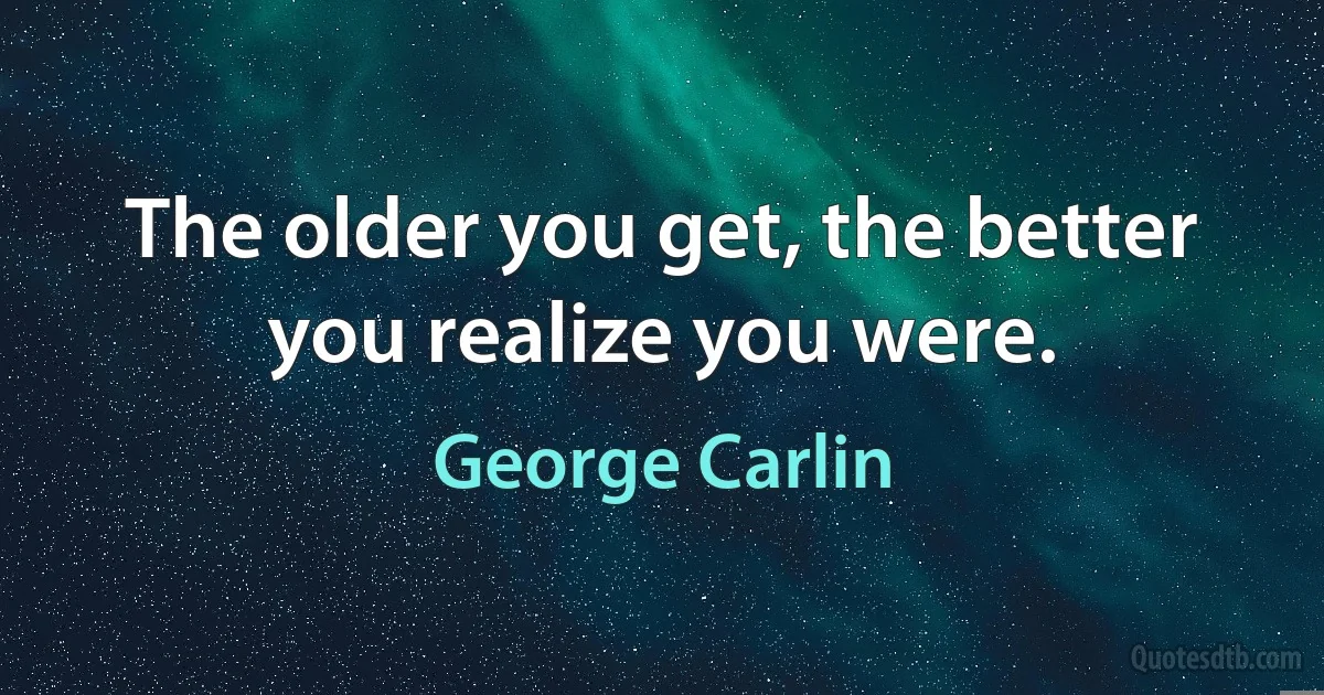 The older you get, the better you realize you were. (George Carlin)