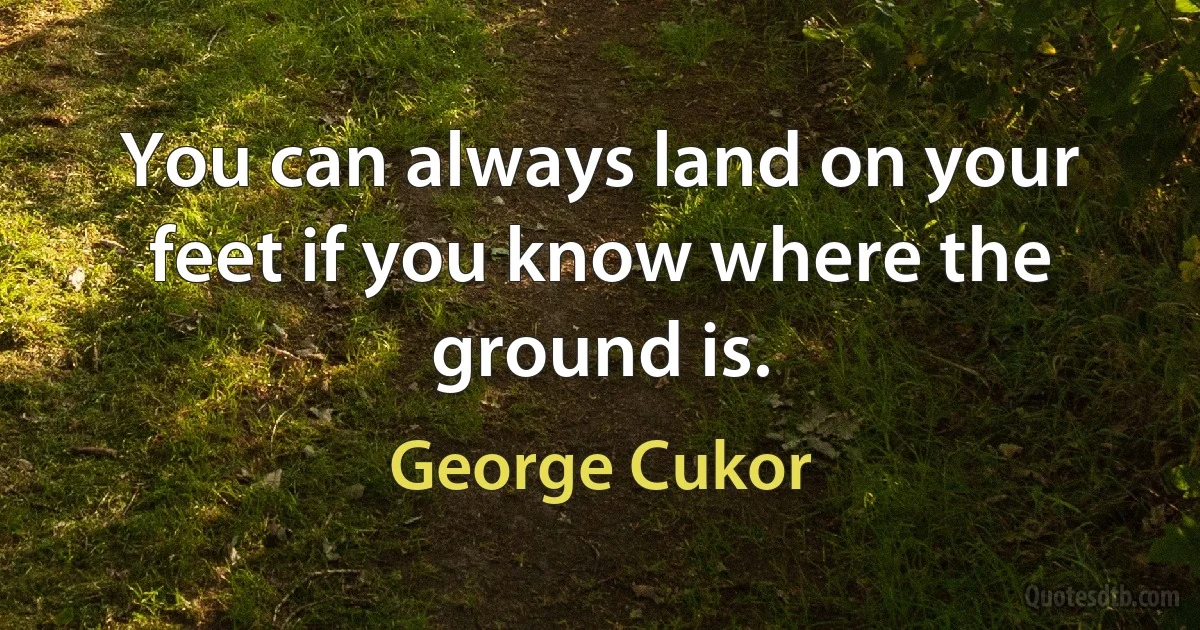 You can always land on your feet if you know where the ground is. (George Cukor)