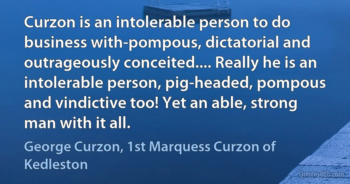 Curzon is an intolerable person to do business with-pompous, dictatorial and outrageously conceited.... Really he is an intolerable person, pig-headed, pompous and vindictive too! Yet an able, strong man with it all. (George Curzon, 1st Marquess Curzon of Kedleston)