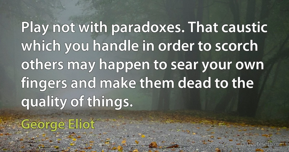 Play not with paradoxes. That caustic which you handle in order to scorch others may happen to sear your own fingers and make them dead to the quality of things. (George Eliot)