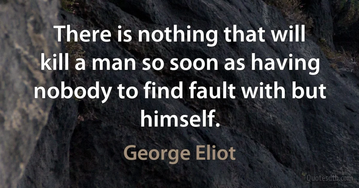 There is nothing that will kill a man so soon as having nobody to find fault with but himself. (George Eliot)