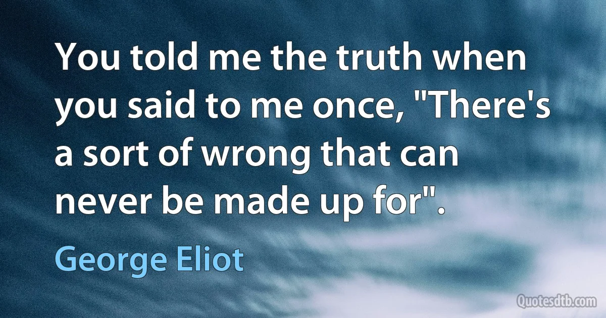 You told me the truth when you said to me once, "There's a sort of wrong that can never be made up for". (George Eliot)