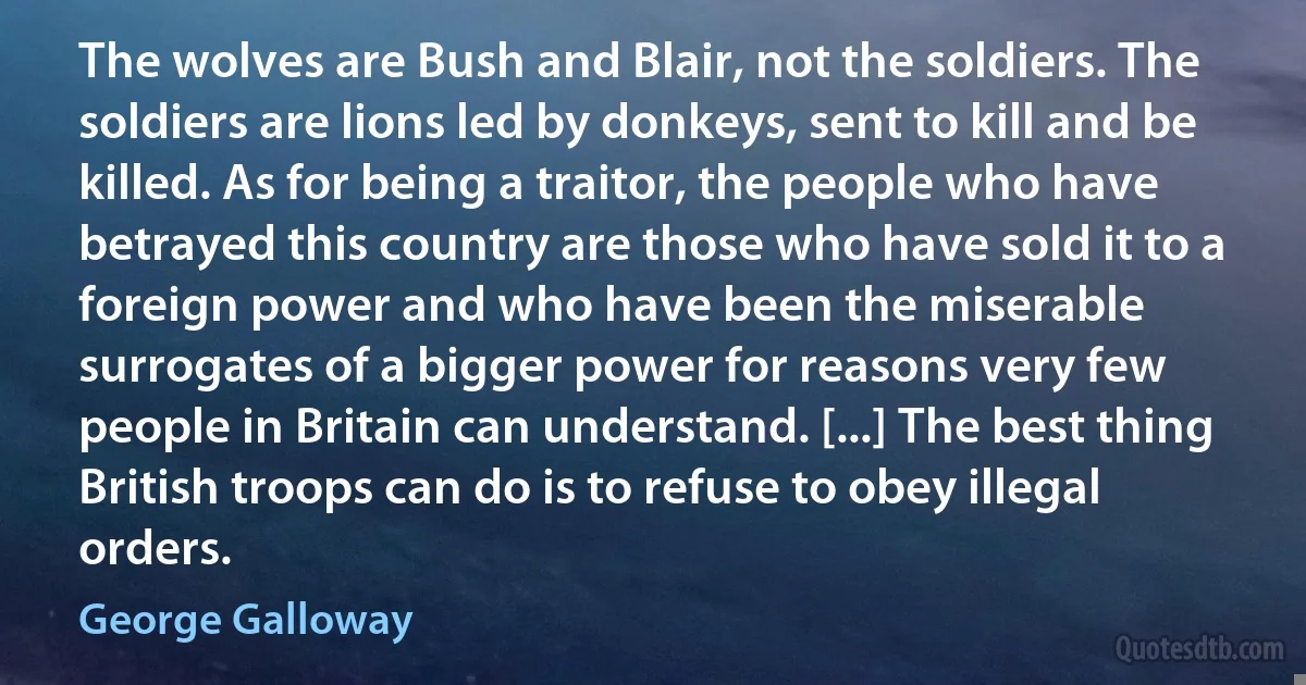 The wolves are Bush and Blair, not the soldiers. The soldiers are lions led by donkeys, sent to kill and be killed. As for being a traitor, the people who have betrayed this country are those who have sold it to a foreign power and who have been the miserable surrogates of a bigger power for reasons very few people in Britain can understand. [...] The best thing British troops can do is to refuse to obey illegal orders. (George Galloway)