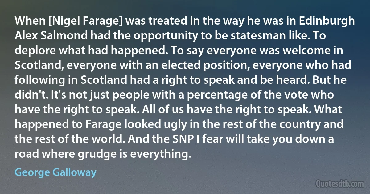 When [Nigel Farage] was treated in the way he was in Edinburgh Alex Salmond had the opportunity to be statesman like. To deplore what had happened. To say everyone was welcome in Scotland, everyone with an elected position, everyone who had following in Scotland had a right to speak and be heard. But he didn't. It's not just people with a percentage of the vote who have the right to speak. All of us have the right to speak. What happened to Farage looked ugly in the rest of the country and the rest of the world. And the SNP I fear will take you down a road where grudge is everything. (George Galloway)