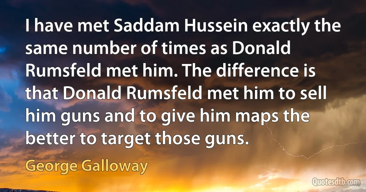 I have met Saddam Hussein exactly the same number of times as Donald Rumsfeld met him. The difference is that Donald Rumsfeld met him to sell him guns and to give him maps the better to target those guns. (George Galloway)