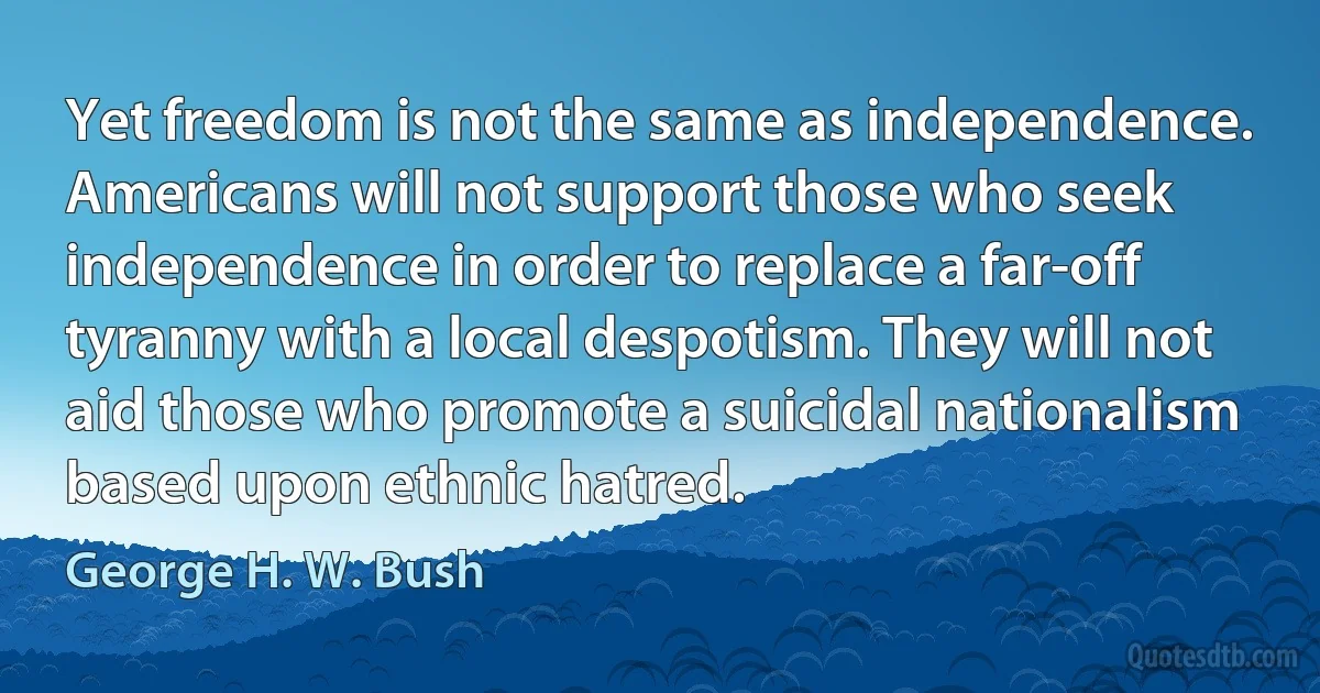 Yet freedom is not the same as independence. Americans will not support those who seek independence in order to replace a far-off tyranny with a local despotism. They will not aid those who promote a suicidal nationalism based upon ethnic hatred. (George H. W. Bush)