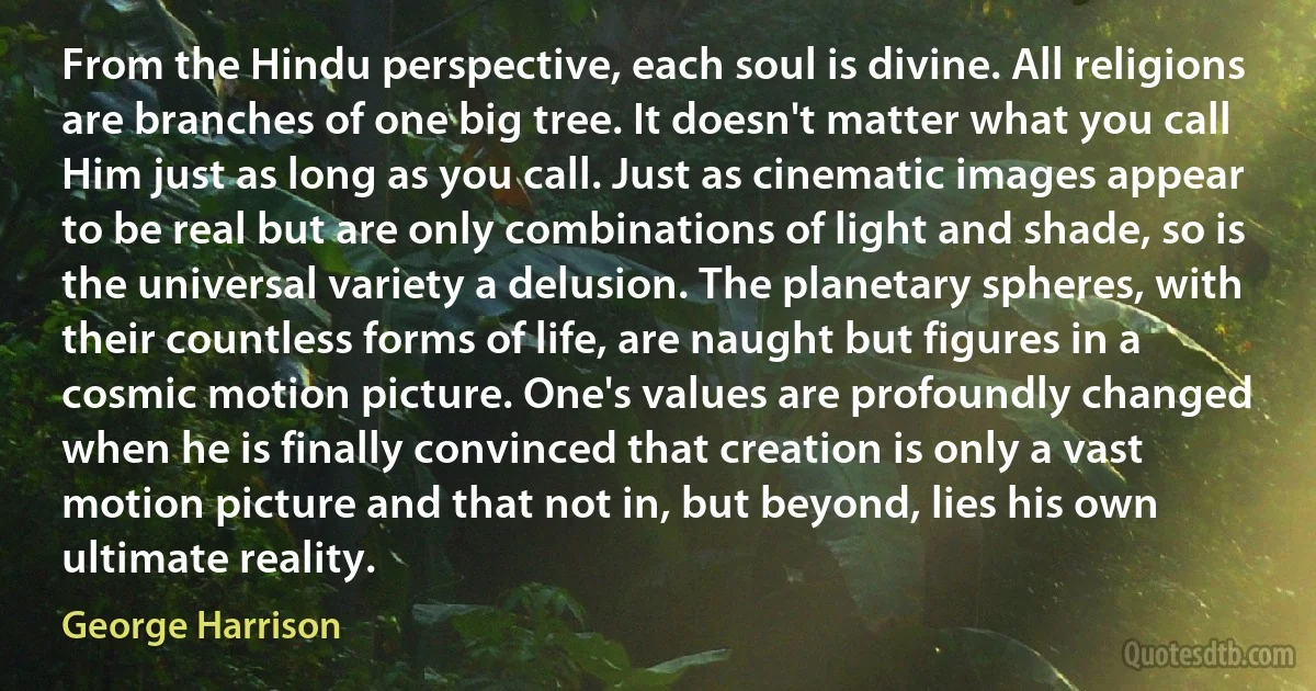 From the Hindu perspective, each soul is divine. All religions are branches of one big tree. It doesn't matter what you call Him just as long as you call. Just as cinematic images appear to be real but are only combinations of light and shade, so is the universal variety a delusion. The planetary spheres, with their countless forms of life, are naught but figures in a cosmic motion picture. One's values are profoundly changed when he is finally convinced that creation is only a vast motion picture and that not in, but beyond, lies his own ultimate reality. (George Harrison)