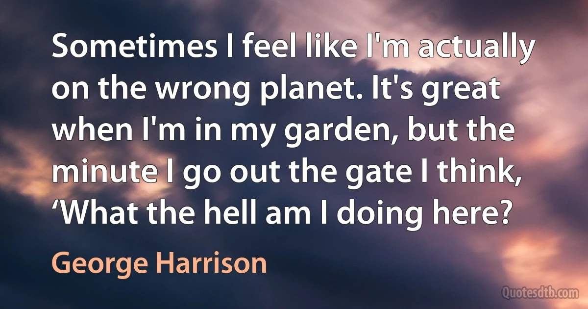 Sometimes I feel like I'm actually on the wrong planet. It's great when I'm in my garden, but the minute I go out the gate I think, ‘What the hell am I doing here? (George Harrison)