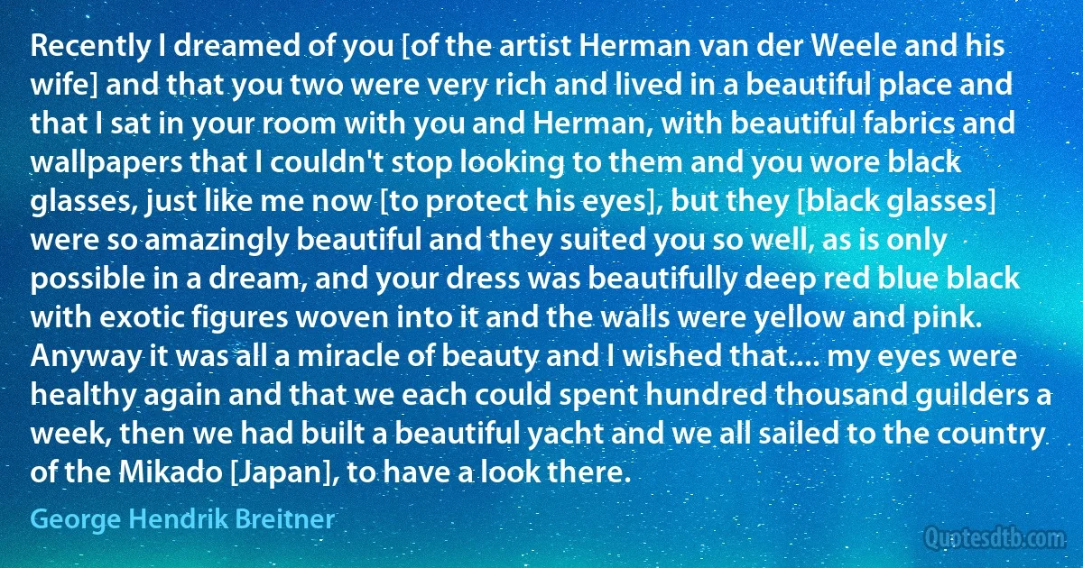 Recently I dreamed of you [of the artist Herman van der Weele and his wife] and that you two were very rich and lived in a beautiful place and that I sat in your room with you and Herman, with beautiful fabrics and wallpapers that I couldn't stop looking to them and you wore black glasses, just like me now [to protect his eyes], but they [black glasses] were so amazingly beautiful and they suited you so well, as is only possible in a dream, and your dress was beautifully deep red blue black with exotic figures woven into it and the walls were yellow and pink. Anyway it was all a miracle of beauty and I wished that.... my eyes were healthy again and that we each could spent hundred thousand guilders a week, then we had built a beautiful yacht and we all sailed to the country of the Mikado [Japan], to have a look there. (George Hendrik Breitner)